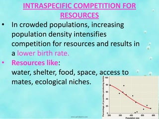 INTRASPECIFIC COMPETITION FOR
RESOURCES
• In crowded populations, increasing
population density intensifies
competition for resources and results in
a lower birth rate.
• Resources like:
water, shelter, food, space, access to
mates, ecological niches.
 