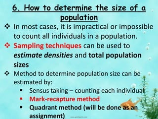 6. How to determine the size of a
population
 In most cases, it is impractical or impossible
to count all individuals in a population.
 Sampling techniques can be used to
estimate densities and total population
sizes
 Method to determine population size can be
estimated by:
 Sensus taking – counting each individual
 Mark-recapture method
 Quadrant method (will be done as an
assignment)
 