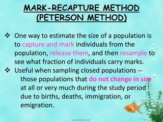 MARK-RECAPTURE METHOD
(PETERSON METHOD)
 One way to estimate the size of a population is
to capture and mark individuals from the
population, release them, and then resample to
see what fraction of individuals carry marks.
 Useful when sampling closed populations --
those populations that do not change in size
at all or very much during the study period
due to births, deaths, immigration, or
emigration.
 