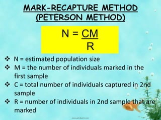 MARK-RECAPTURE METHOD
(PETERSON METHOD)
 N = estimated population size
 M = the number of individuals marked in the
first sample
 C = total number of individuals captured in 2nd
sample
 R = number of individuals in 2nd sample that are
marked
N = CM
R
 