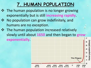 7. HUMAN POPULATION
 The human population is no longer growing
exponentially but is still increasing rapidly.
 No population can grow indefinitely, and
humans are no exception.
 The human population increased relatively
slowly until about 1650 and then began to grow
exponentially.
 