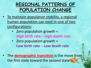 REGIONAL PATTERNS OF
POPULATION CHANGE
• To maintain population stability, a regional
human population can exist in one of two
configurations:
• Zero population growth =
High birth rate – High death rate
• Zero population growth =
Low birth rate – Low death rate
• The demographic transition is the move from
the first state toward the second state
 