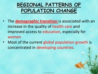 REGIONAL PATTERNS OF
POPULATION CHANGE
• The demographic transition is associated with an
increase in the quality of health care and
improved access to education, especially for
women
• Most of the current global population growth is
concentrated in developing countries.
 