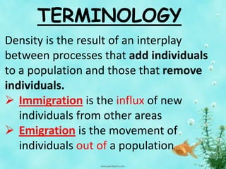 TERMINOLOGY
Density is the result of an interplay
between processes that add individuals
to a population and those that remove
individuals.
 Immigration is the influx of new
individuals from other areas
 Emigration is the movement of
individuals out of a population
 