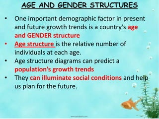 AGE AND GENDER STRUCTURES
• One important demographic factor in present
and future growth trends is a country’s age
and GENDER structure
• Age structure is the relative number of
individuals at each age.
• Age structure diagrams can predict a
population’s growth trends
• They can illuminate social conditions and help
us plan for the future.
 