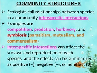 COMMUNITY STRUCTURES
 Ecologists call relationships between species
in a community interspecific interactions
 Examples are
competition, predation, herbivory, and
symbiosis (parasitism, mutualism, and
commensalism)
 Interspecific interactions can affect the
survival and reproduction of each
species, and the effects can be summarized
as positive (+), negative (–), or no effect (0).
 