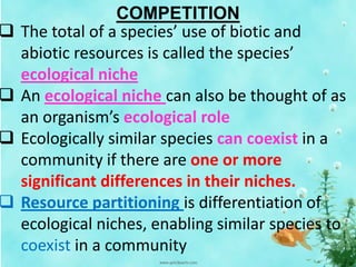 COMPETITION
 The total of a species’ use of biotic and
abiotic resources is called the species’
ecological niche
 An ecological niche can also be thought of as
an organism’s ecological role
 Ecologically similar species can coexist in a
community if there are one or more
significant differences in their niches.
 Resource partitioning is differentiation of
ecological niches, enabling similar species to
coexist in a community
 