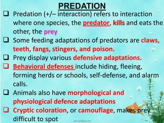 PREDATION
 Predation (+/– interaction) refers to interaction
where one species, the predator, kills and eats the
other, the prey
 Some feeding adaptations of predators are claws,
teeth, fangs, stingers, and poison.
 Prey display various defensive adaptations.
 Behavioral defenses include hiding, fleeing,
forming herds or schools, self-defense, and alarm
calls.
 Animals also have morphological and
physiological defence adaptations
 Cryptic coloration, or camouflage, makes prey
difficult to spot
 