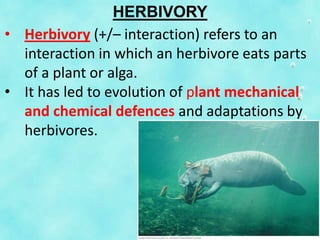 HERBIVORY
• Herbivory (+/– interaction) refers to an
interaction in which an herbivore eats parts
of a plant or alga.
• It has led to evolution of plant mechanical
and chemical defences and adaptations by
herbivores.
 