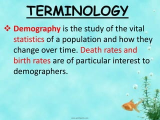 TERMINOLOGY
 Demography is the study of the vital
statistics of a population and how they
change over time. Death rates and
birth rates are of particular interest to
demographers.
 