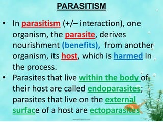 PARASITISM
• In parasitism (+/– interaction), one
organism, the parasite, derives
nourishment (benefits), from another
organism, its host, which is harmed in
the process.
• Parasites that live within the body of
their host are called endoparasites;
parasites that live on the external
surface of a host are ectoparasites
 