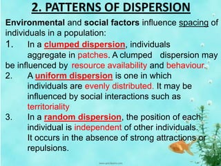 2. PATTERNS OF DISPERSION
Environmental and social factors influence spacing of
individuals in a population:
1. In a clumped dispersion, individuals
aggregate in patches. A clumped dispersion may
be influenced by resource availability and behaviour.
2. A uniform dispersion is one in which
individuals are evenly distributed. It may be
influenced by social interactions such as
territoriality
3. In a random dispersion, the position of each
individual is independent of other individuals.
It occurs in the absence of strong attractions or
repulsions.
 
