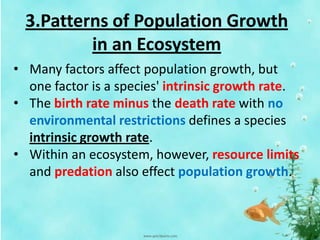 3.Patterns of Population Growth
in an Ecosystem
• Many factors affect population growth, but
one factor is a species' intrinsic growth rate.
• The birth rate minus the death rate with no
environmental restrictions defines a species
intrinsic growth rate.
• Within an ecosystem, however, resource limits
and predation also effect population growth.
 
