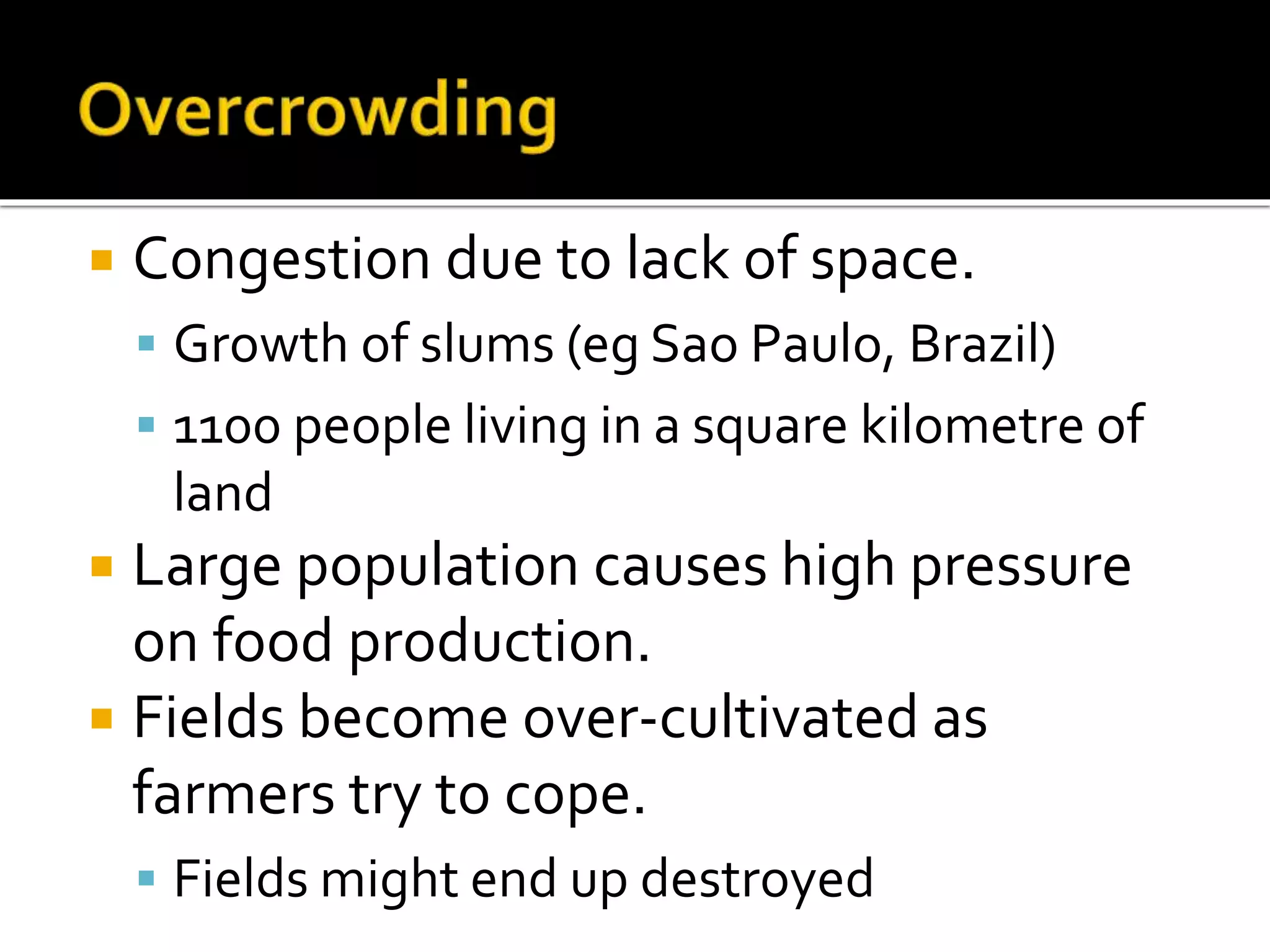  Congestion due to lack of space. 
 Growth of slums (eg Sao Paulo, Brazil) 
 1100 people living in a square kilometre of 
land 
 Large population causes high pressure 
on food production. 
 Fields become over-cultivated as 
farmers try to cope. 
 Fields might end up destroyed 
 