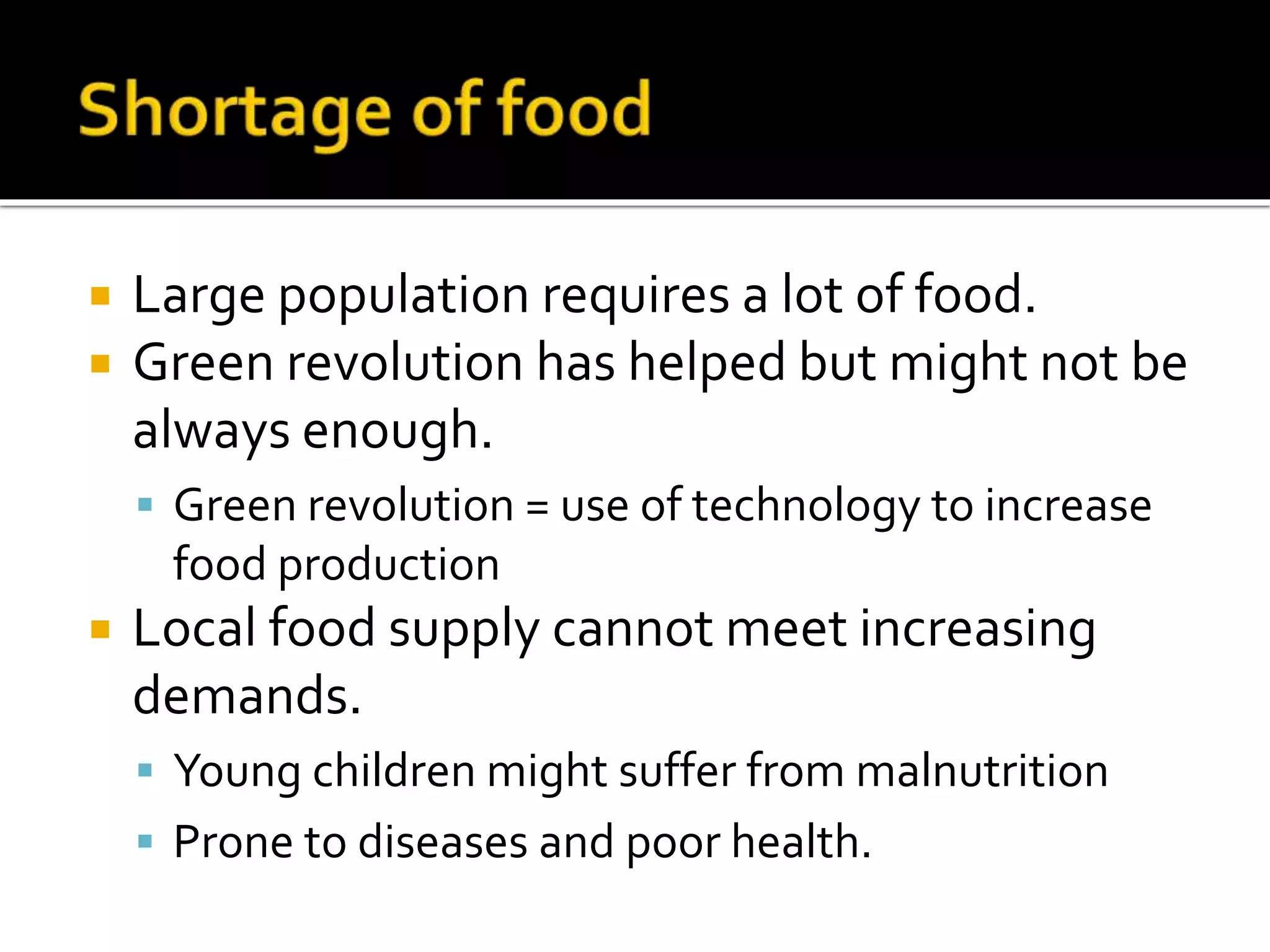  Large population requires a lot of food. 
 Green revolution has helped but might not be 
always enough. 
 Green revolution = use of technology to increase 
food production 
 Local food supply cannot meet increasing 
demands. 
 Young children might suffer from malnutrition 
 Prone to diseases and poor health. 
 