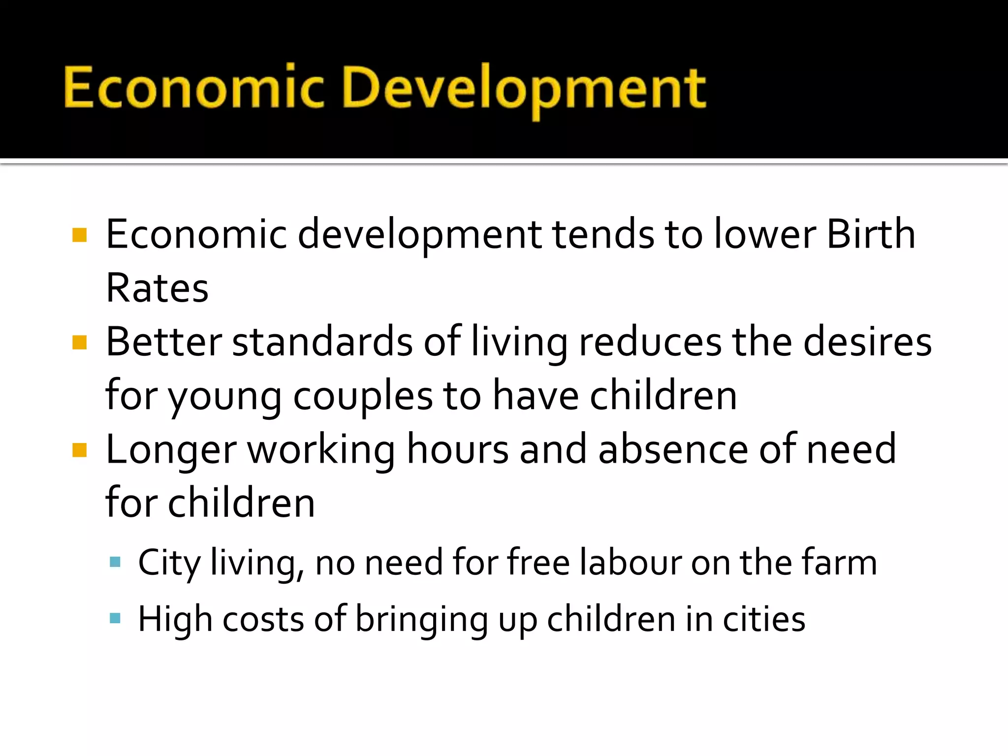  Economic development tends to lower Birth 
Rates 
 Better standards of living reduces the desires 
for young couples to have children 
 Longer working hours and absence of need 
for children 
 City living, no need for free labour on the farm 
 High costs of bringing up children in cities 
 