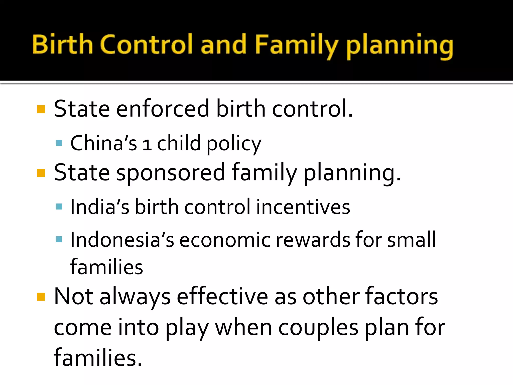  State enforced birth control. 
 China’s 1 child policy 
 State sponsored family planning. 
 India’s birth control incentives 
 Indonesia’s economic rewards for small 
families 
 Not always effective as other factors 
come into play when couples plan for 
families. 
 