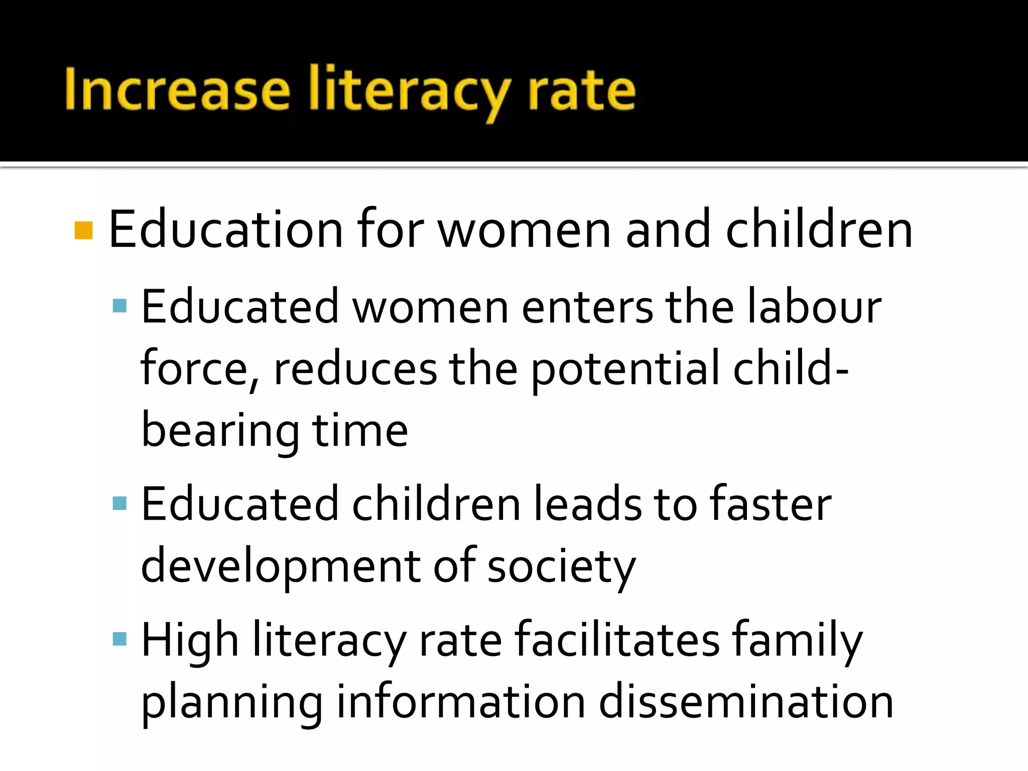 Education for women and children 
 Educated women enters the labour 
force, reduces the potential child-bearing 
time 
 Educated children leads to faster 
development of society 
 High literacy rate facilitates family 
planning information dissemination 
 