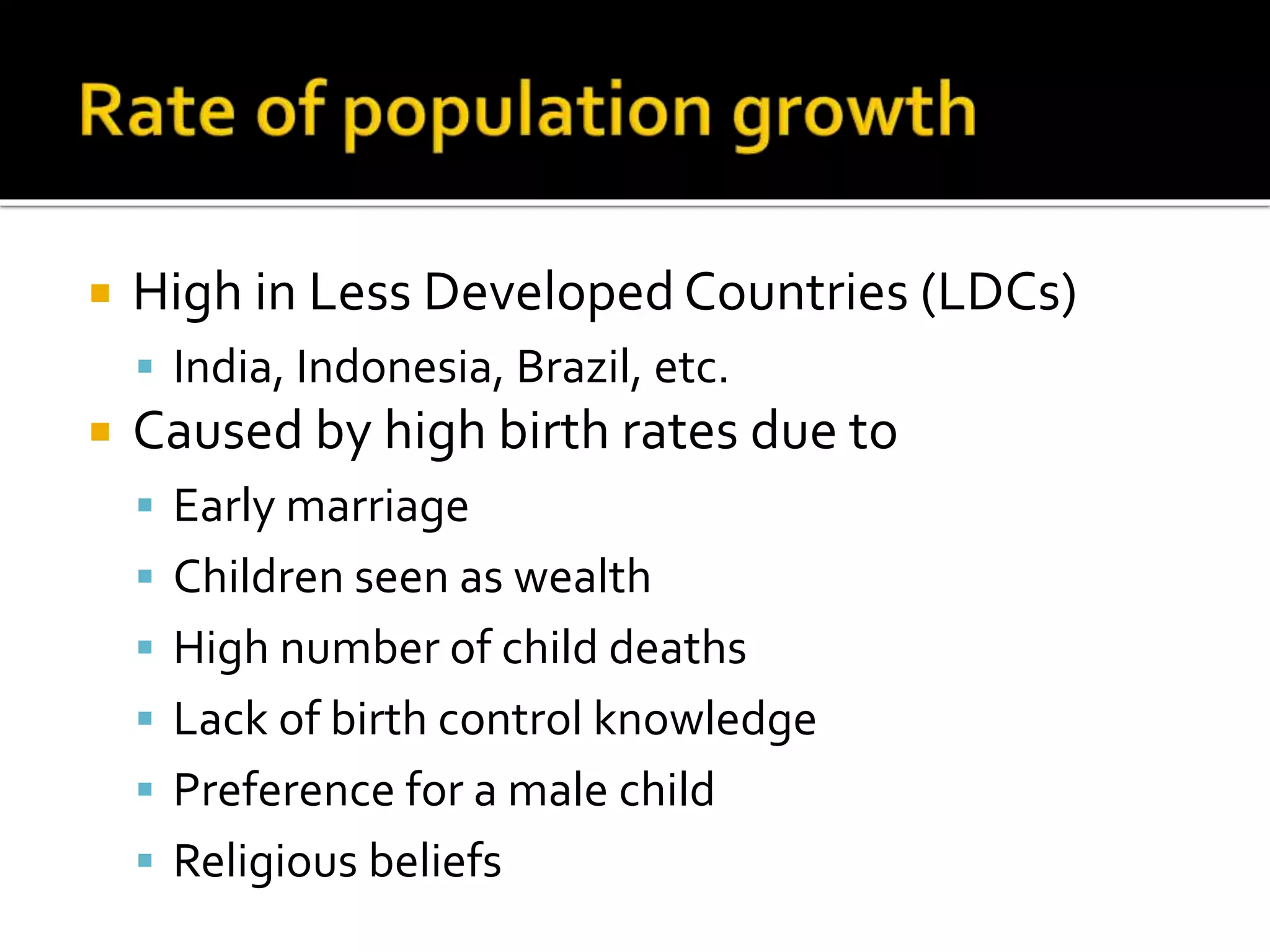  High in Less Developed Countries (LDCs) 
 India, Indonesia, Brazil, etc. 
 Caused by high birth rates due to 
 Early marriage 
 Children seen as wealth 
 High number of child deaths 
 Lack of birth control knowledge 
 Preference for a male child 
 Religious beliefs 
 