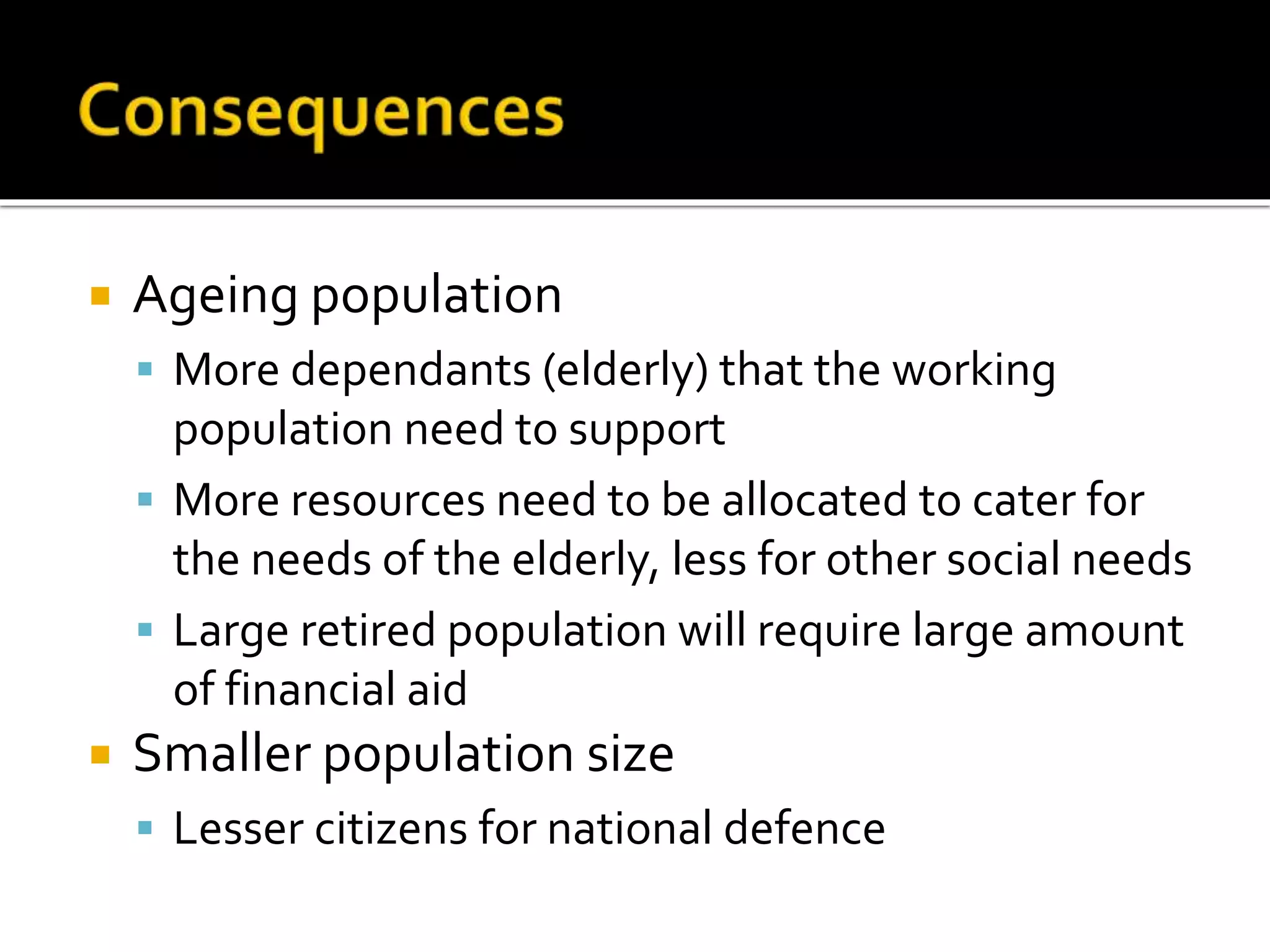  Ageing population 
 More dependants (elderly) that the working 
population need to support 
 More resources need to be allocated to cater for 
the needs of the elderly, less for other social needs 
 Large retired population will require large amount 
of financial aid 
 Smaller population size 
 Lesser citizens for national defence 
 