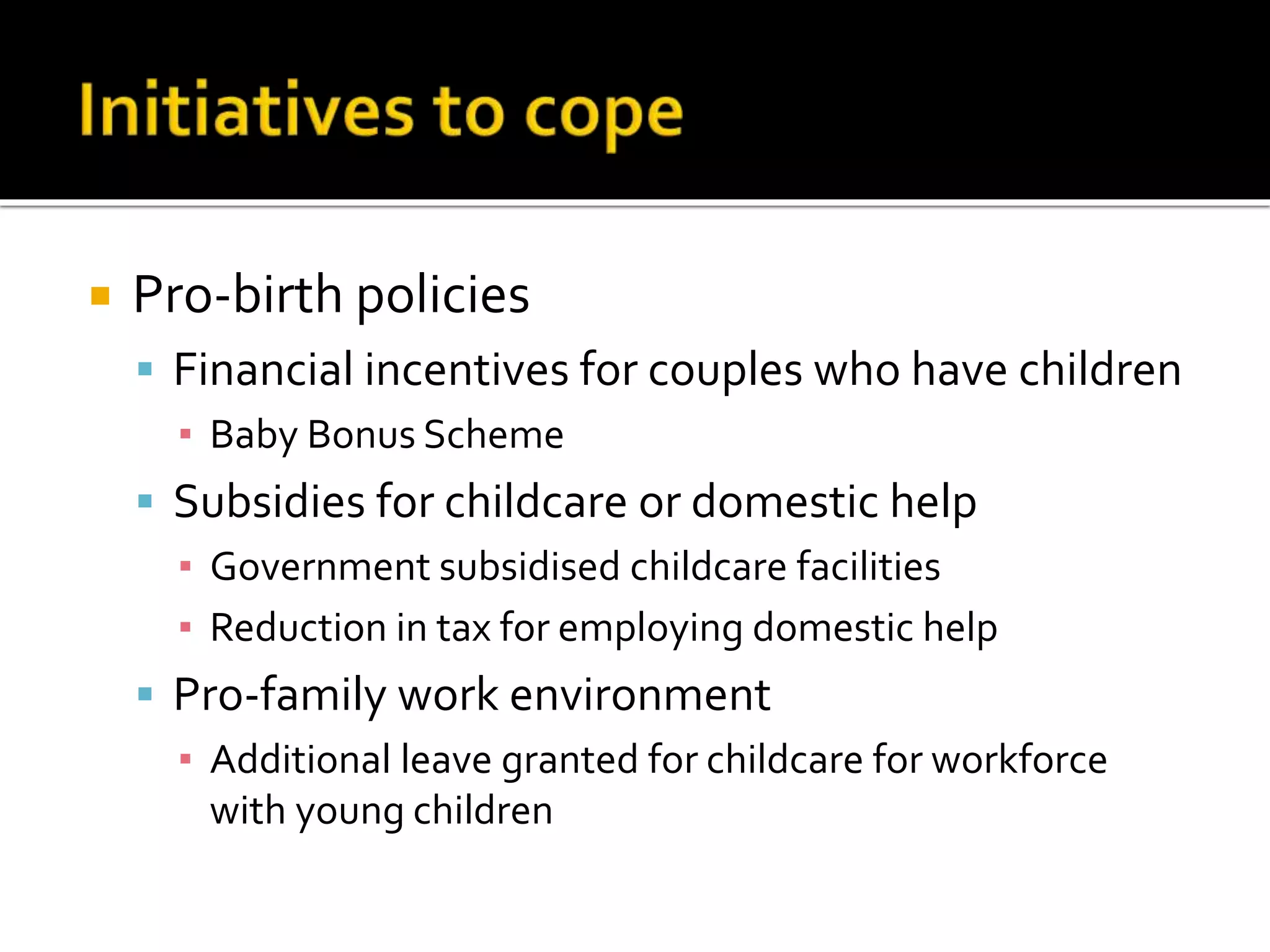  Pro-birth policies 
 Financial incentives for couples who have children 
▪ Baby Bonus Scheme 
 Subsidies for childcare or domestic help 
▪ Government subsidised childcare facilities 
▪ Reduction in tax for employing domestic help 
 Pro-family work environment 
▪ Additional leave granted for childcare for workforce 
with young children 
 