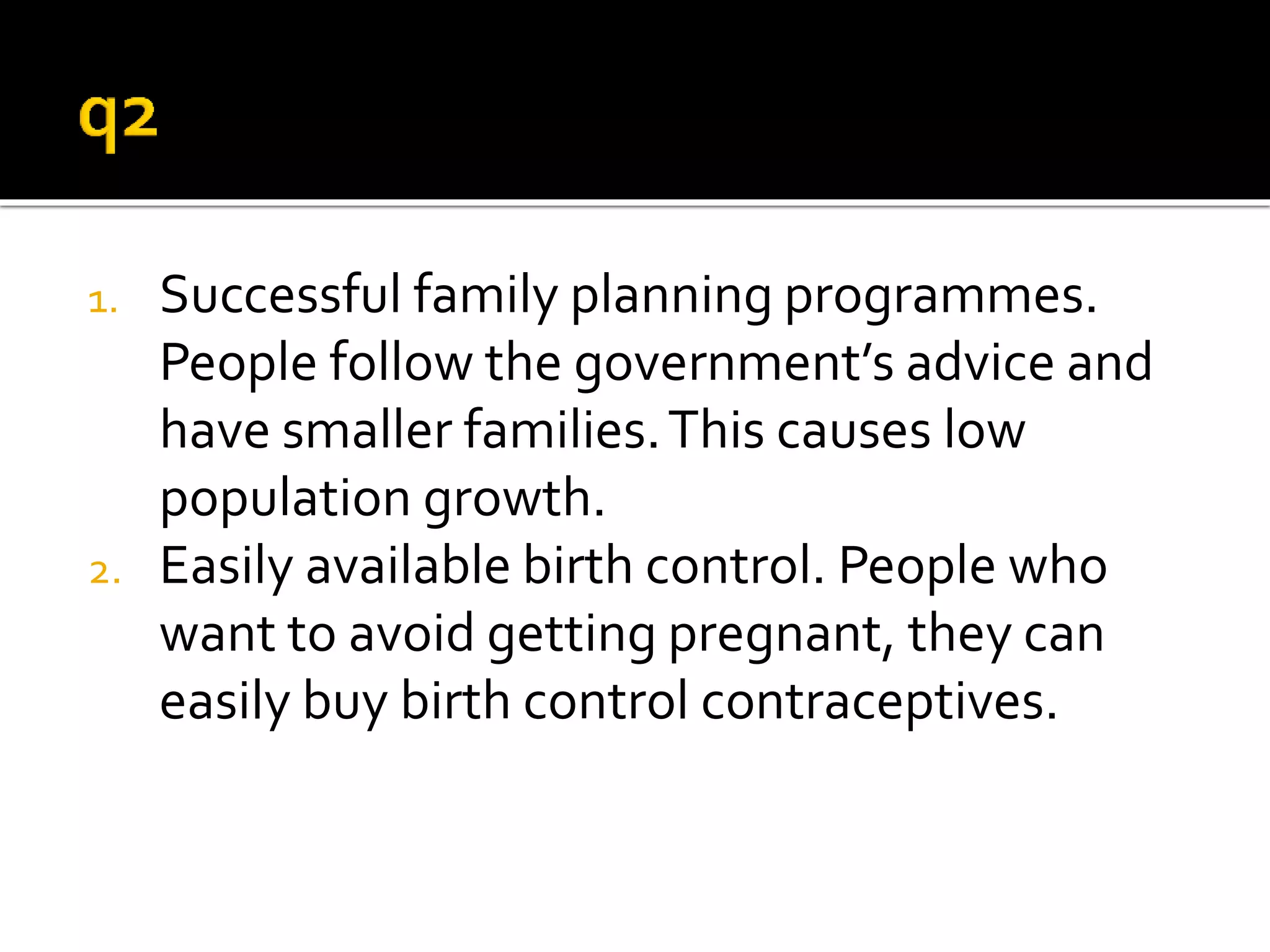 1. Successful family planning programmes. 
People follow the government’s advice and 
have smaller families. This causes low 
population growth. 
2. Easily available birth control. People who 
want to avoid getting pregnant, they can 
easily buy birth control contraceptives. 
