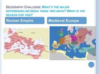 GEOGRAPHY CHALLENGE WHAT’S THE MAJOR
DIFFERENCES BETWEEN THESE TWO MAPS? WHAT IS THE
REASON FOR THIS?

Roman Empire             Medieval Europe
 
