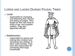 LORDS AND LADIES DURING FEUDAL TIMES
   Lords:
       responsible for managing
        and defending their manors
        and acting as judges. They
        fought for their own lords in
        times of war, and supplied
        soldiers. They also
        appointed officials.


   Noblewomen:
       responsible for raising and
        training their children and
        sometimes the children of
        other noble families. They
        were also responsible for
        overseeing their large
        households.
 