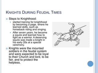 KNIGHTS DURING FEUDAL TIMES
   Steps to Knighthood:
     started training for knighthood
      by becoming a page, where he
      learned skills, such as
      horseback riding and singing.
     After seven years, he became
      a squire and learned how to
      fight as a warrior. A deserving
      squire was made a knight in
      his early 20s at a special
      ceremony.
   Knights were the mounted
    soldiers in the feudal system
    and were expected to be loyal
    to their Church and lord, to be
    fair, and to protect the
    helpless.
 