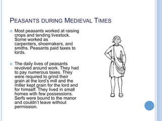 PEASANTS DURING MEDIEVAL TIMES
   Most peasants worked at raising
    crops and tending livestock.
    Some worked as
    carpenters, shoemakers, and
    smiths. Peasants paid taxes to
    lords.

   The daily lives of peasants
    revolved around work. They had
    to pay numerous taxes. They
    were required to grind their
    grain at the lord’s mill and the
    miller kept grain for the lord and
    for himself. They lived in small
    homes with few possessions.
    Serfs were bound to the manor
    and couldn’t leave without
    permission.
 