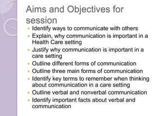 Aims and Objectives for 
session 
 Identify ways to communicate with others 
 Explain, why communication is important in...