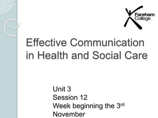 Effective Communication 
in Health and Social Care 
Unit 3 
Session 12 
Week beginning the 3rd 
November 
 
