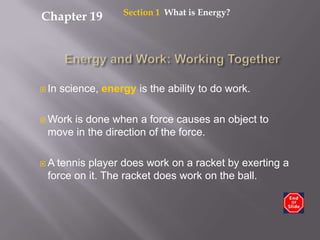 Section 1  What is Energy? Chapter 19 Energy and Work: Working Together In science, energy is the ability to do work. Work is done when a force causes an object to move in the direction of the force. A tennis player does work on a racket by exerting a force on it. The racket does work on the ball. 