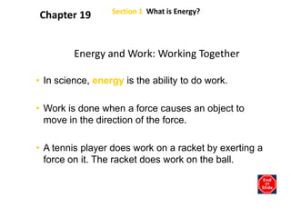 Section 1  What is Energy? Chapter 19 Energy and Work: Working Together In science, energy is the ability to do work. Work is done when a force causes an object to move in the direction of the force. A tennis player does work on a racket by exerting a force on it. The racket does work on the ball. 