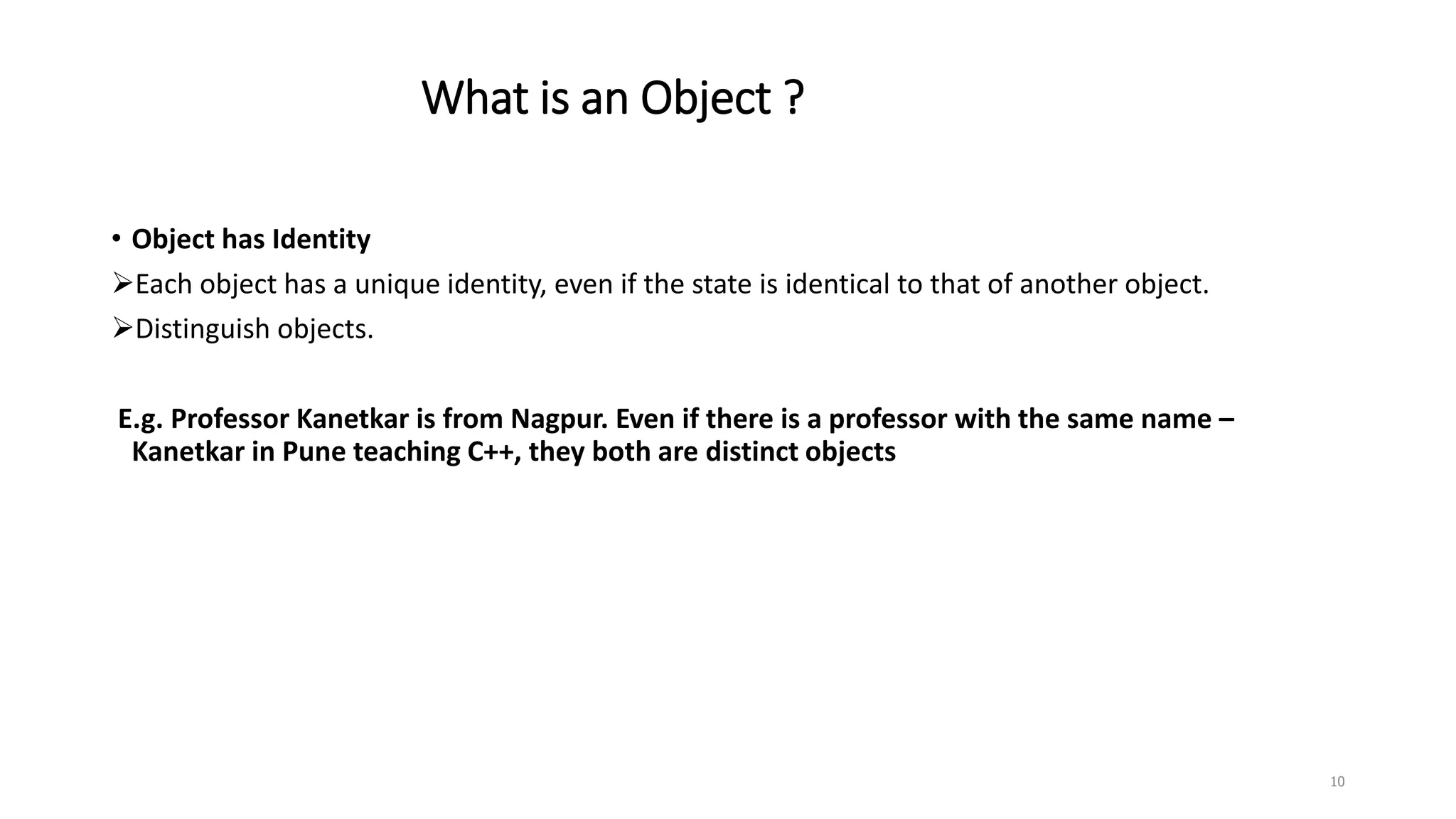 What is an Object ?
• Object has Identity
Each object has a unique identity, even if the state is identical to that of another object.
Distinguish objects.
E.g. Professor Kanetkar is from Nagpur. Even if there is a professor with the same name –
Kanetkar in Pune teaching C++, they both are distinct objects
10
 