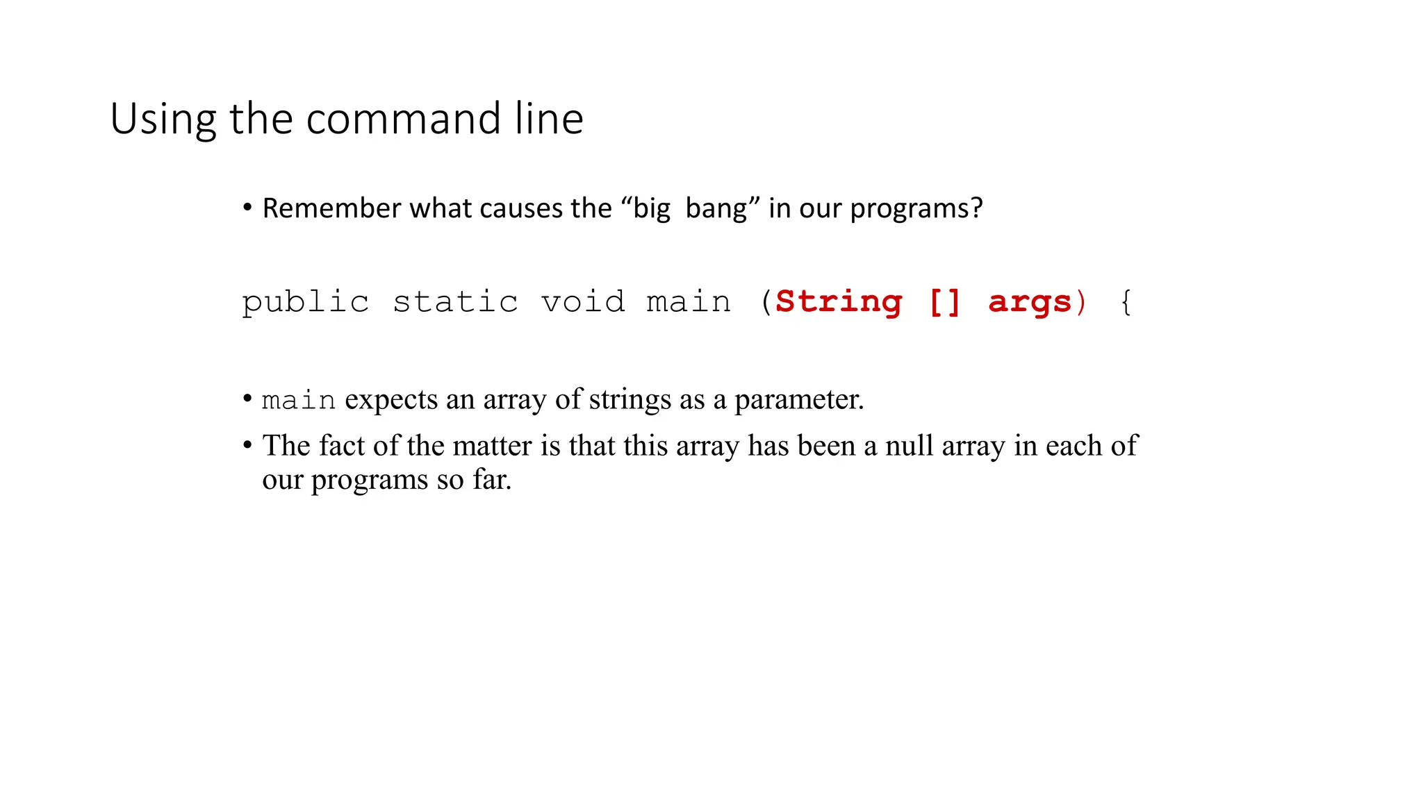 Using the command line
• Remember what causes the “big bang” in our programs?
public static void main (String [] args) {
• main expects an array of strings as a parameter.
• The fact of the matter is that this array has been a null array in each of
our programs so far.
 