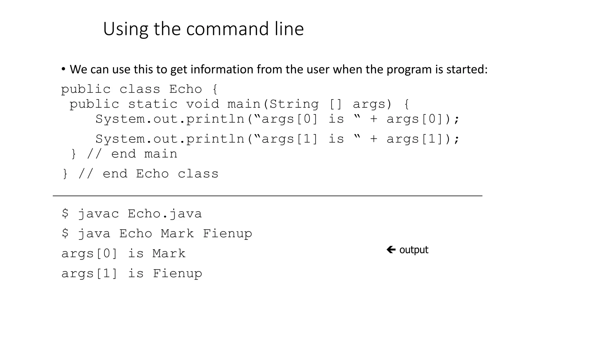 Using the command line
• We can use this to get information from the user when the program is started:
public class Echo {
public static void main(String [] args) {
System.out.println(“args[0] is “ + args[0]);
System.out.println(“args[1] is “ + args[1]);
} // end main
} // end Echo class
$ javac Echo.java
$ java Echo Mark Fienup
args[0] is Mark
args[1] is Fienup
 output
 