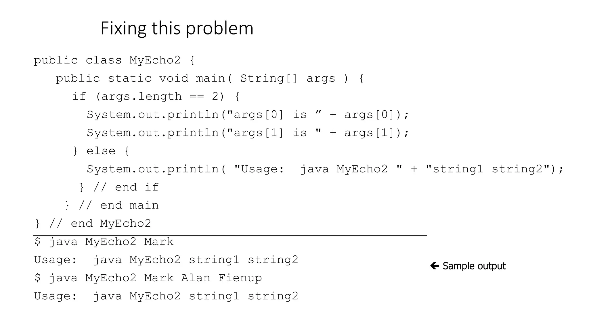Fixing this problem
public class MyEcho2 {
public static void main( String[] args ) {
if (args.length == 2) {
System.out.println("args[0] is ” + args[0]);
System.out.println("args[1] is " + args[1]);
} else {
System.out.println( "Usage: java MyEcho2 " + "string1 string2");
} // end if
} // end main
} // end MyEcho2
$ java MyEcho2 Mark
Usage: java MyEcho2 string1 string2
$ java MyEcho2 Mark Alan Fienup
Usage: java MyEcho2 string1 string2
 Sample output
 