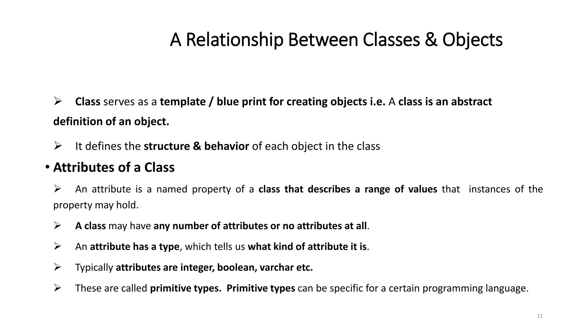 A Relationship Between Classes & Objects
 Class serves as a template / blue print for creating objects i.e. A class is an abstract
definition of an object.
 It defines the structure & behavior of each object in the class
• Attributes of a Class
 An attribute is a named property of a class that describes a range of values that instances of the
property may hold.
 A class may have any number of attributes or no attributes at all.
 An attribute has a type, which tells us what kind of attribute it is.
 Typically attributes are integer, boolean, varchar etc.
 These are called primitive types. Primitive types can be specific for a certain programming language.
11
 