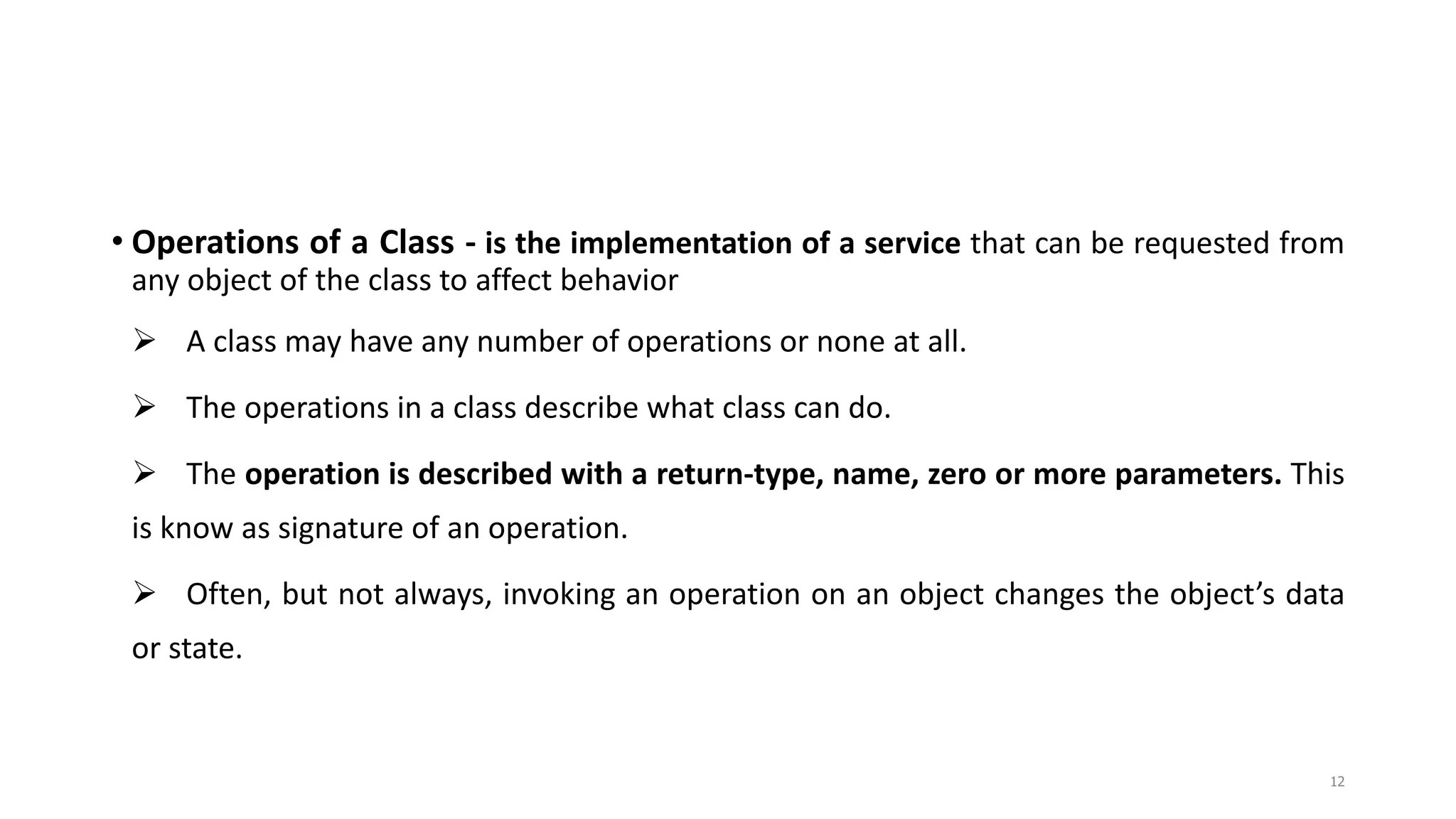 • Operations of a Class - is the implementation of a service that can be requested from
any object of the class to affect behavior
 A class may have any number of operations or none at all.
 The operations in a class describe what class can do.
 The operation is described with a return-type, name, zero or more parameters. This
is know as signature of an operation.
 Often, but not always, invoking an operation on an object changes the object’s data
or state.
12
 