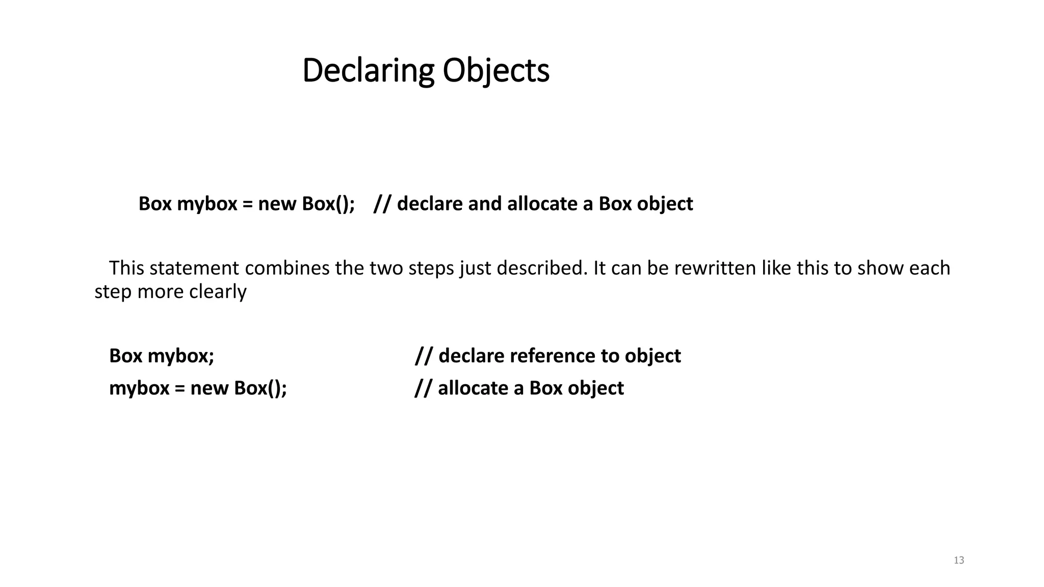 Declaring Objects
Box mybox = new Box(); // declare and allocate a Box object
This statement combines the two steps just described. It can be rewritten like this to show each
step more clearly
Box mybox; // declare reference to object
mybox = new Box(); // allocate a Box object
13
 
