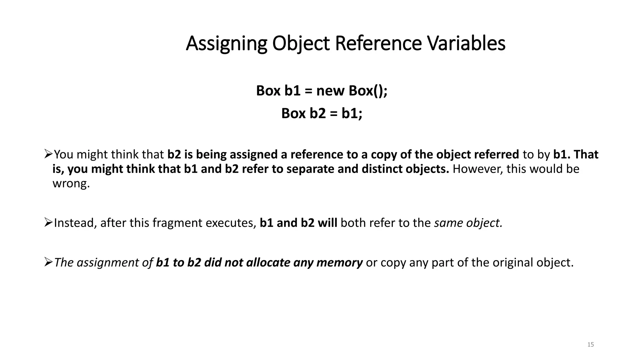 Assigning Object Reference Variables
15
Box b1 = new Box();
Box b2 = b1;
You might think that b2 is being assigned a reference to a copy of the object referred to by b1. That
is, you might think that b1 and b2 refer to separate and distinct objects. However, this would be
wrong.
Instead, after this fragment executes, b1 and b2 will both refer to the same object.
The assignment of b1 to b2 did not allocate any memory or copy any part of the original object.
 