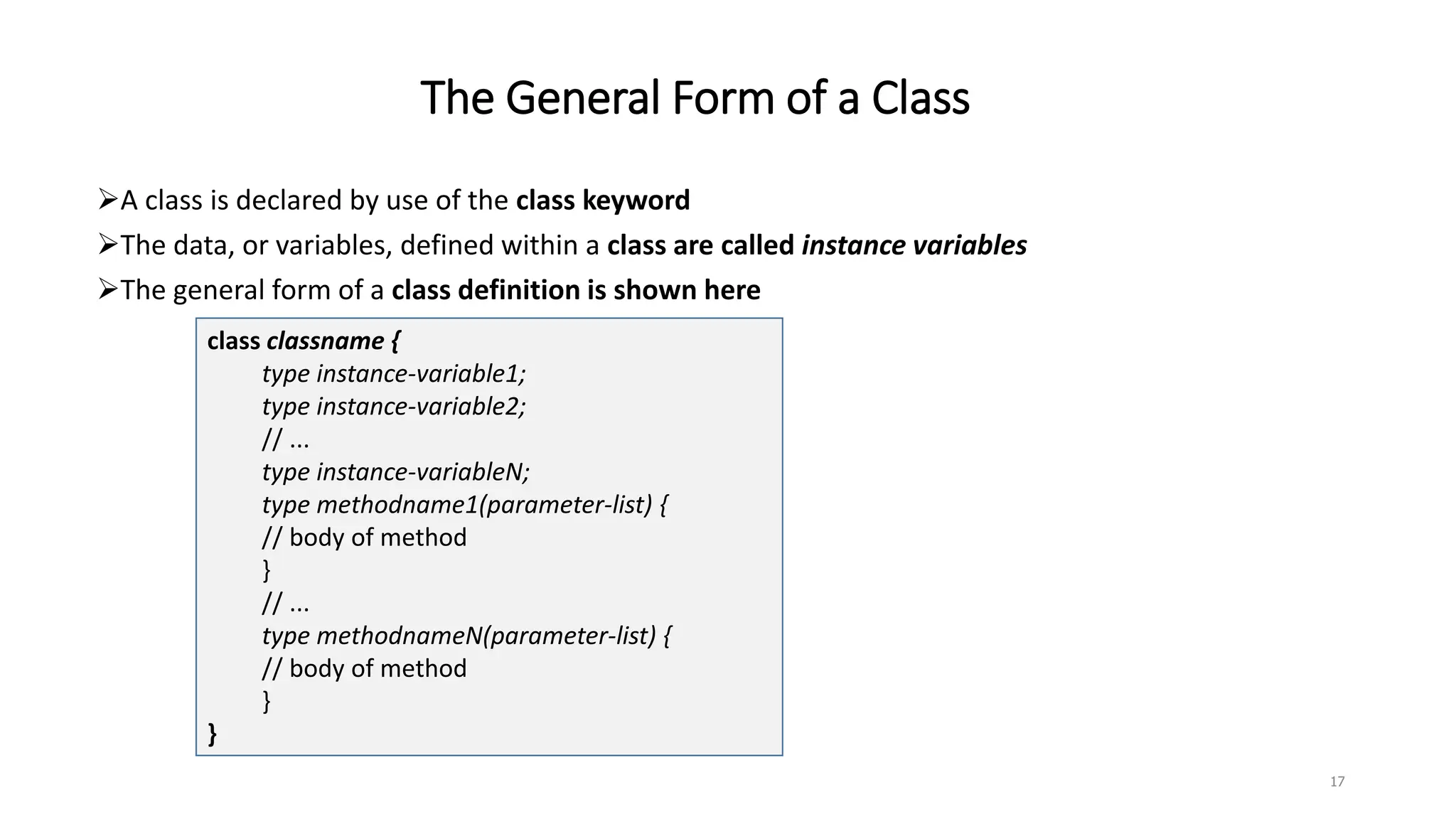 The General Form of a Class
A class is declared by use of the class keyword
The data, or variables, defined within a class are called instance variables
The general form of a class definition is shown here
class classname {
type instance-variable1;
type instance-variable2;
// ...
type instance-variableN;
type methodname1(parameter-list) {
// body of method
}
// ...
type methodnameN(parameter-list) {
// body of method
}
}
17
 