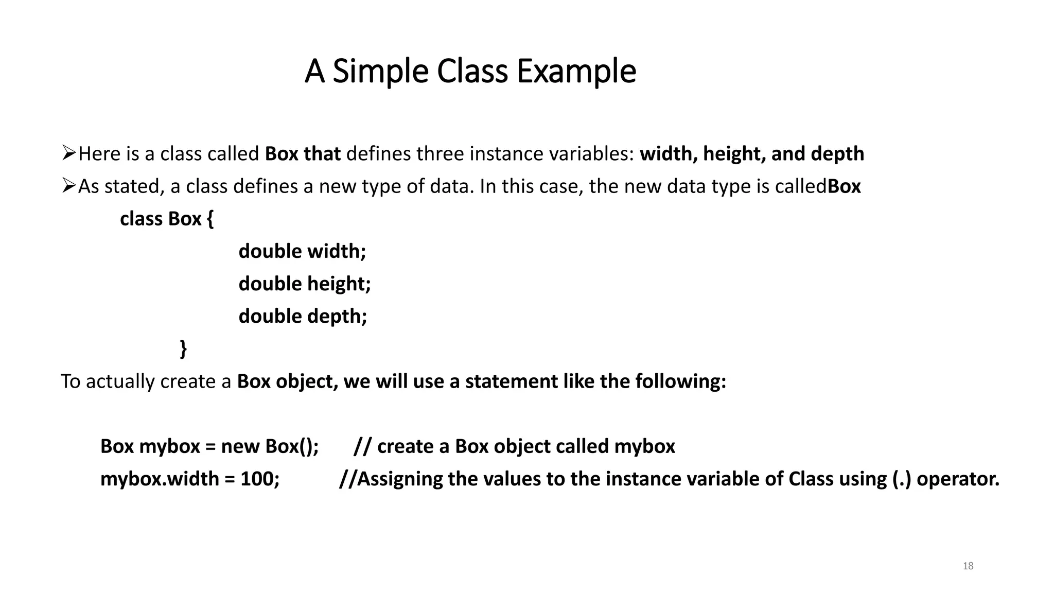A Simple Class Example
Here is a class called Box that defines three instance variables: width, height, and depth
As stated, a class defines a new type of data. In this case, the new data type is calledBox
class Box {
double width;
double height;
double depth;
}
To actually create a Box object, we will use a statement like the following:
Box mybox = new Box(); // create a Box object called mybox
mybox.width = 100; //Assigning the values to the instance variable of Class using (.) operator.
18
 
