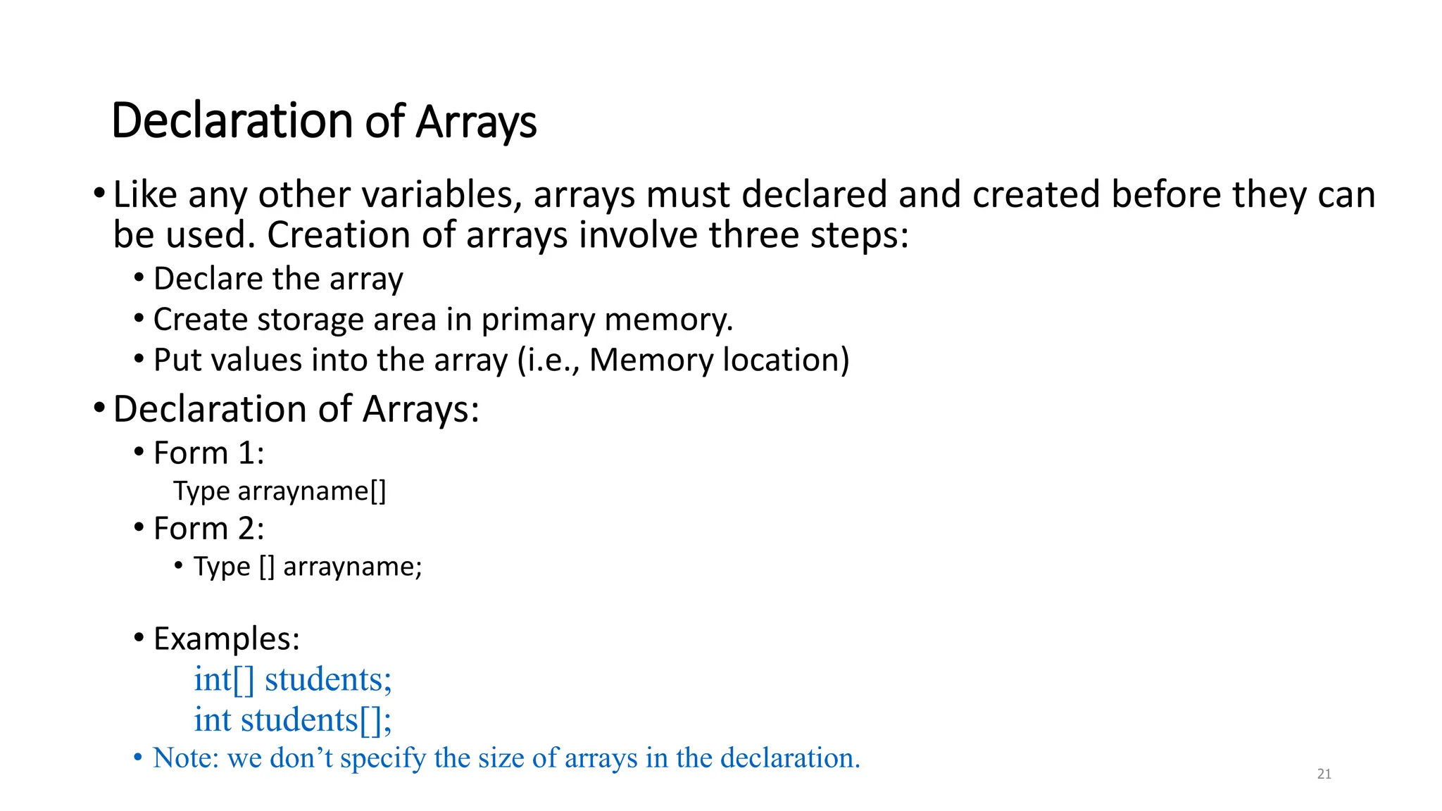 Declaration of Arrays
•Like any other variables, arrays must declared and created before they can
be used. Creation of arrays involve three steps:
• Declare the array
• Create storage area in primary memory.
• Put values into the array (i.e., Memory location)
•Declaration of Arrays:
• Form 1:
Type arrayname[]
• Form 2:
• Type [] arrayname;
• Examples:
int[] students;
int students[];
• Note: we don’t specify the size of arrays in the declaration. 21
 