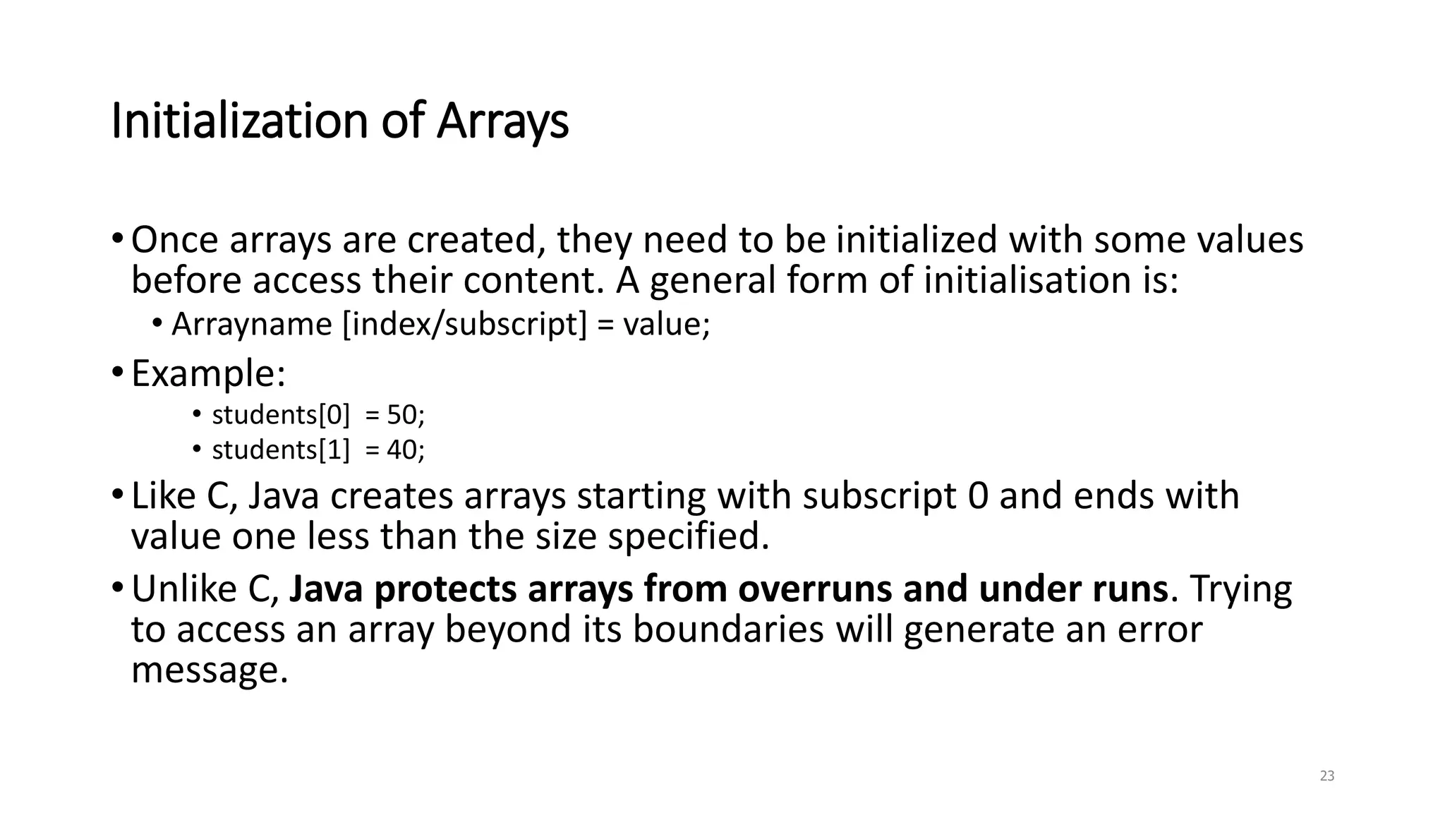 Initialization of Arrays
•Once arrays are created, they need to be initialized with some values
before access their content. A general form of initialisation is:
• Arrayname [index/subscript] = value;
•Example:
• students[0] = 50;
• students[1] = 40;
•Like C, Java creates arrays starting with subscript 0 and ends with
value one less than the size specified.
•Unlike C, Java protects arrays from overruns and under runs. Trying
to access an array beyond its boundaries will generate an error
message.
23
 