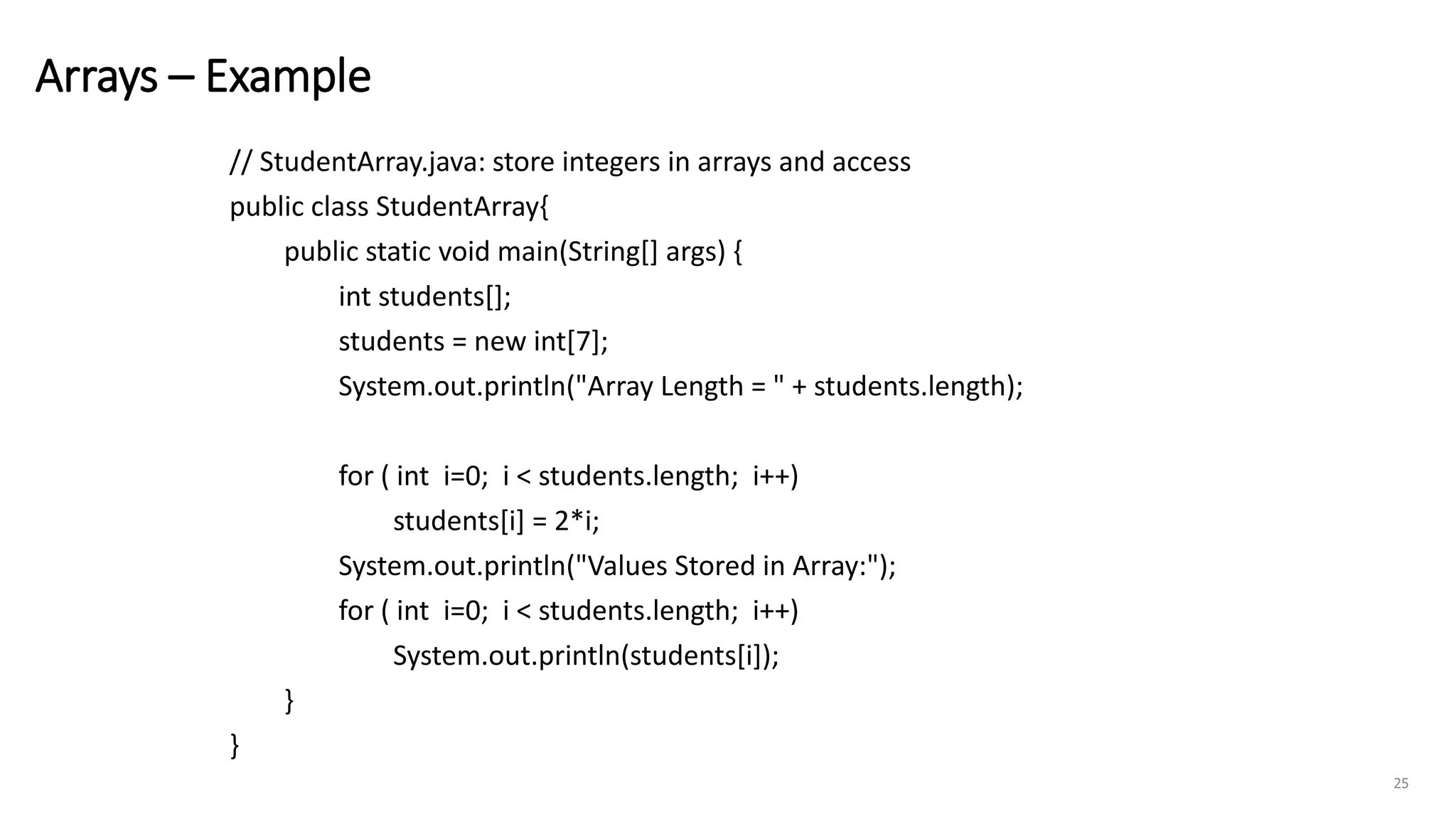 Arrays – Example
// StudentArray.java: store integers in arrays and access
public class StudentArray{
public static void main(String[] args) {
int students[];
students = new int[7];
System.out.println("Array Length = " + students.length);
for ( int i=0; i < students.length; i++)
students[i] = 2*i;
System.out.println("Values Stored in Array:");
for ( int i=0; i < students.length; i++)
System.out.println(students[i]);
}
}
25
 