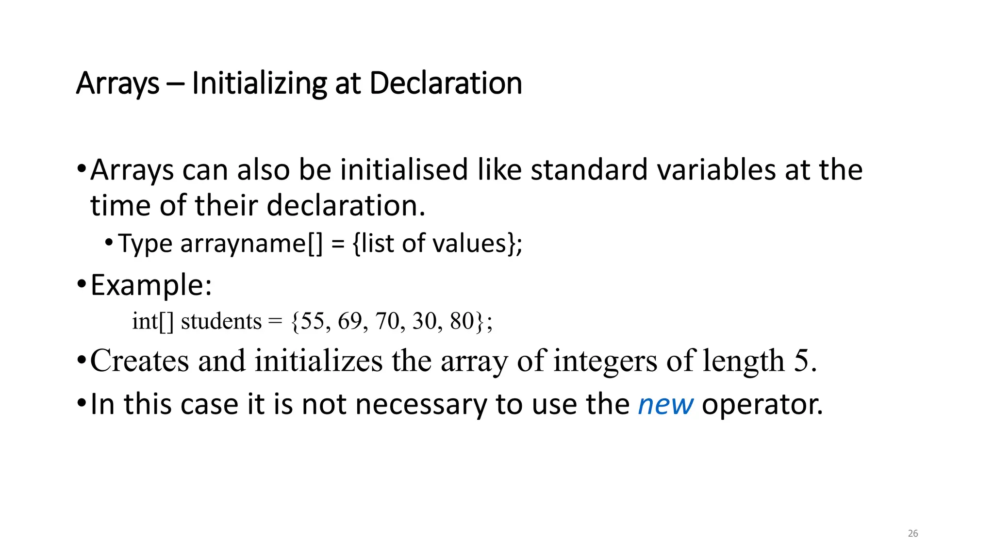 Arrays – Initializing at Declaration
•Arrays can also be initialised like standard variables at the
time of their declaration.
•Type arrayname[] = {list of values};
•Example:
int[] students = {55, 69, 70, 30, 80};
•Creates and initializes the array of integers of length 5.
•In this case it is not necessary to use the new operator.
26
 