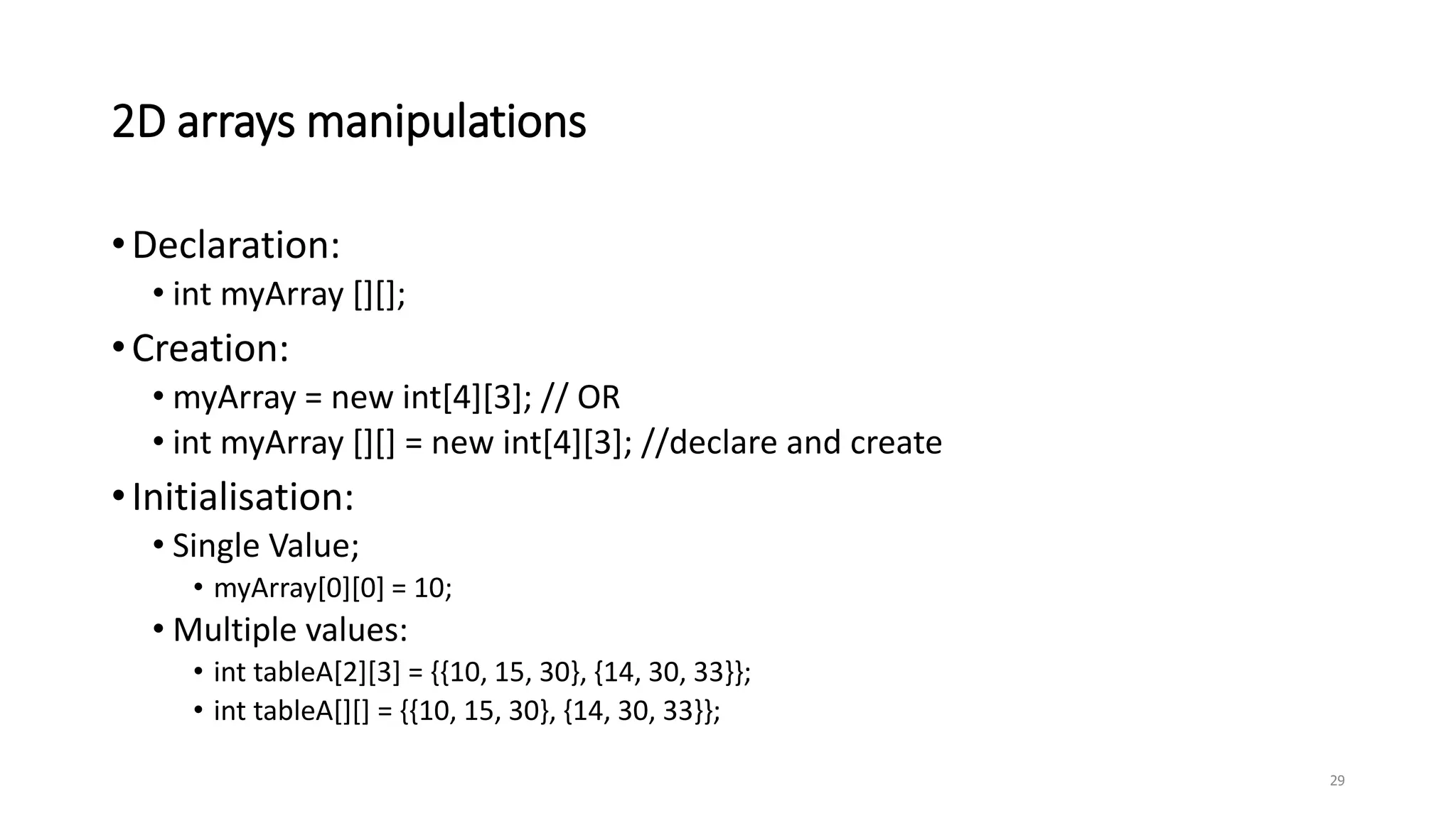 2D arrays manipulations
•Declaration:
• int myArray [][];
•Creation:
• myArray = new int[4][3]; // OR
• int myArray [][] = new int[4][3]; //declare and create
•Initialisation:
• Single Value;
• myArray[0][0] = 10;
• Multiple values:
• int tableA[2][3] = {{10, 15, 30}, {14, 30, 33}};
• int tableA[][] = {{10, 15, 30}, {14, 30, 33}};
29
 