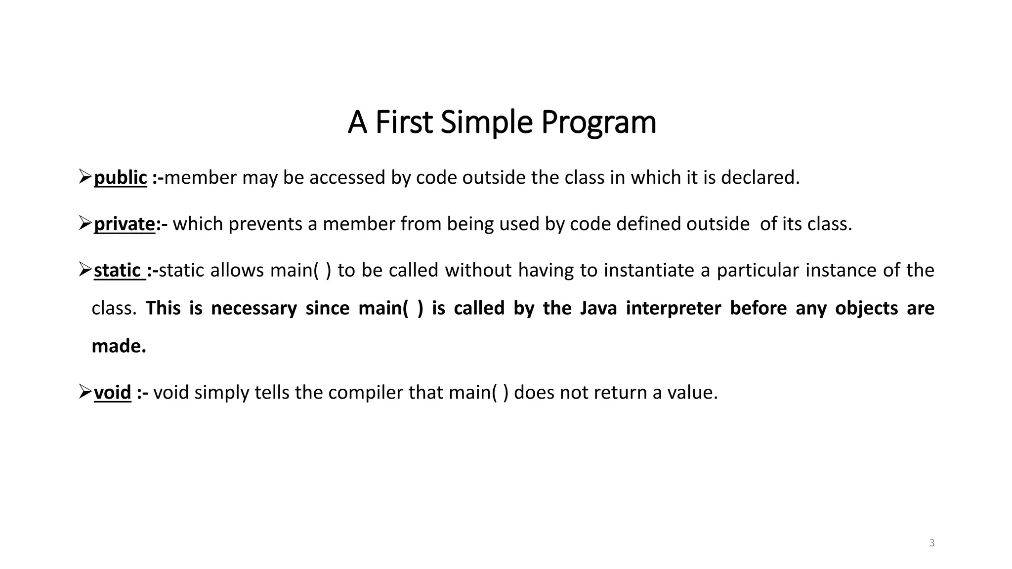 A First Simple Program
public :-member may be accessed by code outside the class in which it is declared.
private:- which prevents a member from being used by code defined outside of its class.
static :-static allows main( ) to be called without having to instantiate a particular instance of the
class. This is necessary since main( ) is called by the Java interpreter before any objects are
made.
void :- void simply tells the compiler that main( ) does not return a value.
3
 